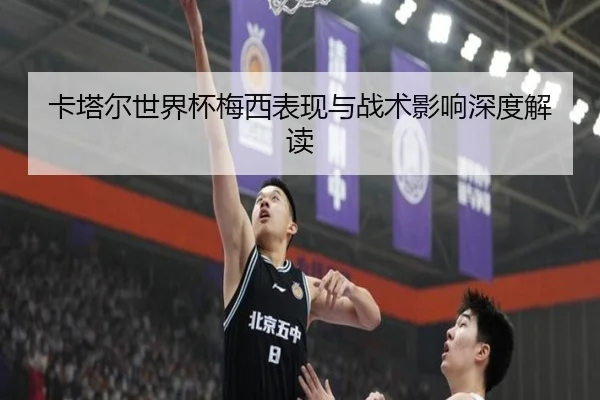 卡塔尔世界杯梅西表现与战术影响深度解读